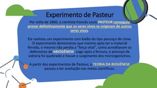 Por volta de 1860, o cientista francês Louis PASTEUR conseguiu
provar definitivamente que os seres vivos se originam de outros
seres vivos.
Ele realizou um experimento com balão do tipo pescoço de cisne.
O experimento demonstrou que mesmo após ter o material
fervido, o mesmo não perdia a "força vital", como acreditavam os
defensores da ABIOGÊNESE. Logo após a fervura, o pescoço da
vidraria foi quebrado e houve o surgimento dos microrganismos.
A partir dos experimentos de Pasteur, a TEORIA DA BIOGÊNESE
passou a ter aceitação nos meios científicos.
Experimento de Pasteur
 