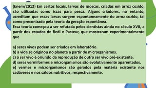 (Enem/2012) Em certos locais, larvas de moscas, criadas em arroz cozido,
são utilizadas como iscas para pesca. Alguns criadores, no entanto,
acreditam que essas larvas surgem espontaneamente do arroz cozido, tal
como preconizado pela teoria da geração espontânea.
Essa teoria começou a ser refutada pelos cientistas ainda no século XVII, a
partir dos estudos de Redi e Pasteur, que mostraram experimentalmente
que
a) seres vivos podem ser criados em laboratório.
b) a vida se originou no planeta a partir de microrganismos.
c) o ser vivo é oriundo da reprodução de outro ser vivo pré-existente.
d) seres vermiformes e microrganismos são evolutivamente aparentados.
e) vermes e microrganismos são gerados pela matéria existente nos
cadáveres e nos caldos nutritivos, respectivamente.
 