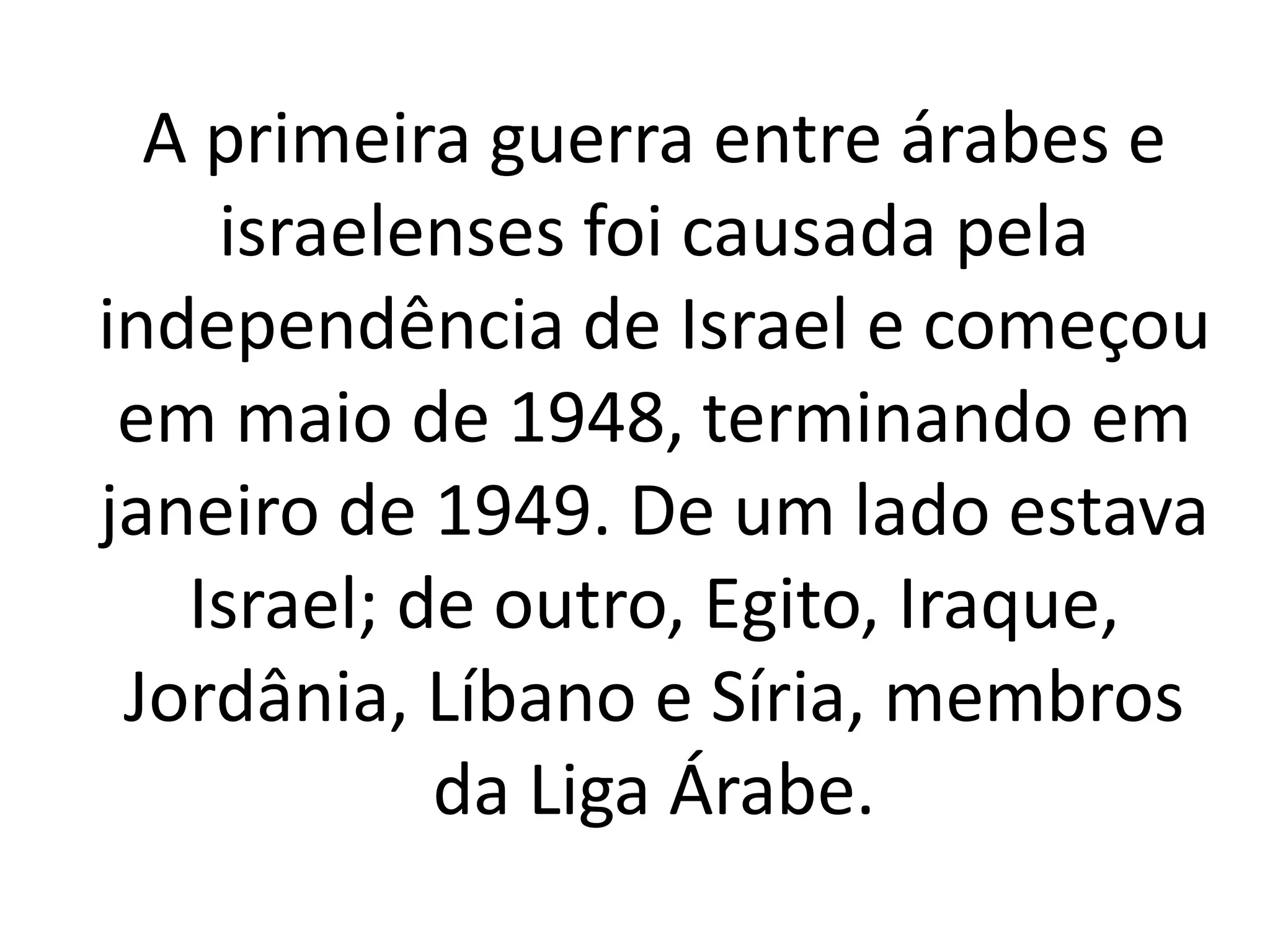 A primeira guerra entre árabes e 
israelenses foi causada pela 
independência de Israel e começou 
em maio de 1948, terminando em 
janeiro de 1949. De um lado estava 
Israel; de outro, Egito, Iraque, 
Jordânia, Líbano e Síria, membros 
da Liga Árabe. 
 