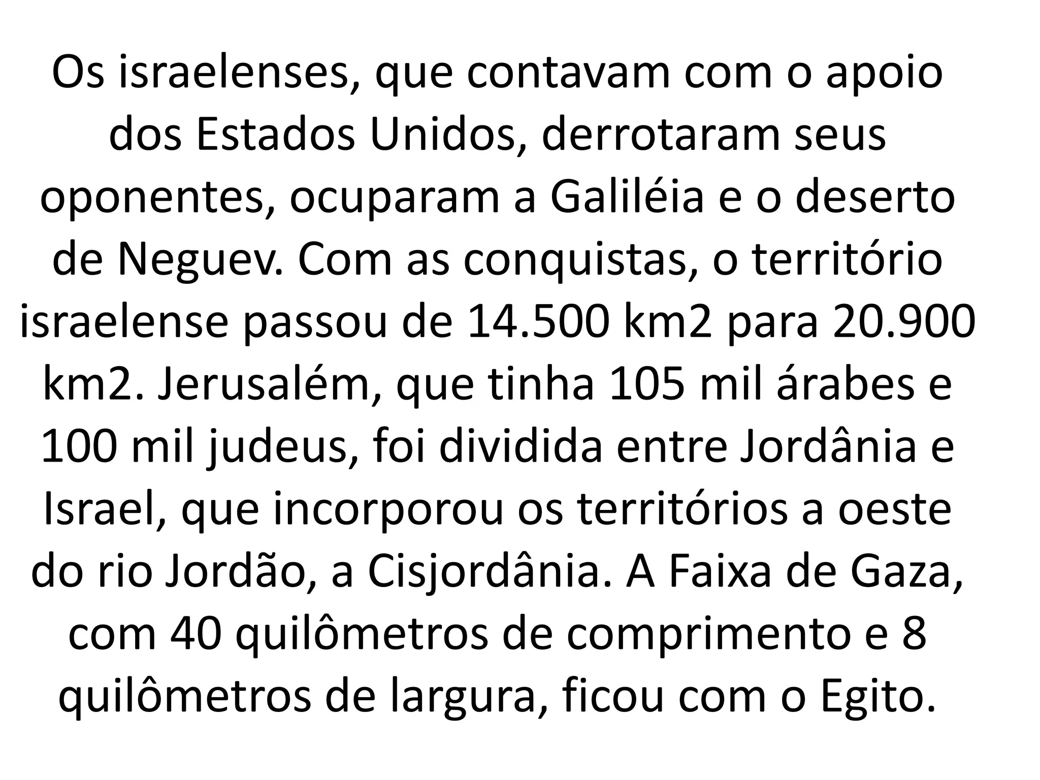 Os israelenses, que contavam com o apoio 
dos Estados Unidos, derrotaram seus 
oponentes, ocuparam a Galiléia e o deserto 
de Neguev. Com as conquistas, o território 
israelense passou de 14.500 km2 para 20.900 
km2. Jerusalém, que tinha 105 mil árabes e 
100 mil judeus, foi dividida entre Jordânia e 
Israel, que incorporou os territórios a oeste 
do rio Jordão, a Cisjordânia. A Faixa de Gaza, 
com 40 quilômetros de comprimento e 8 
quilômetros de largura, ficou com o Egito. 
 