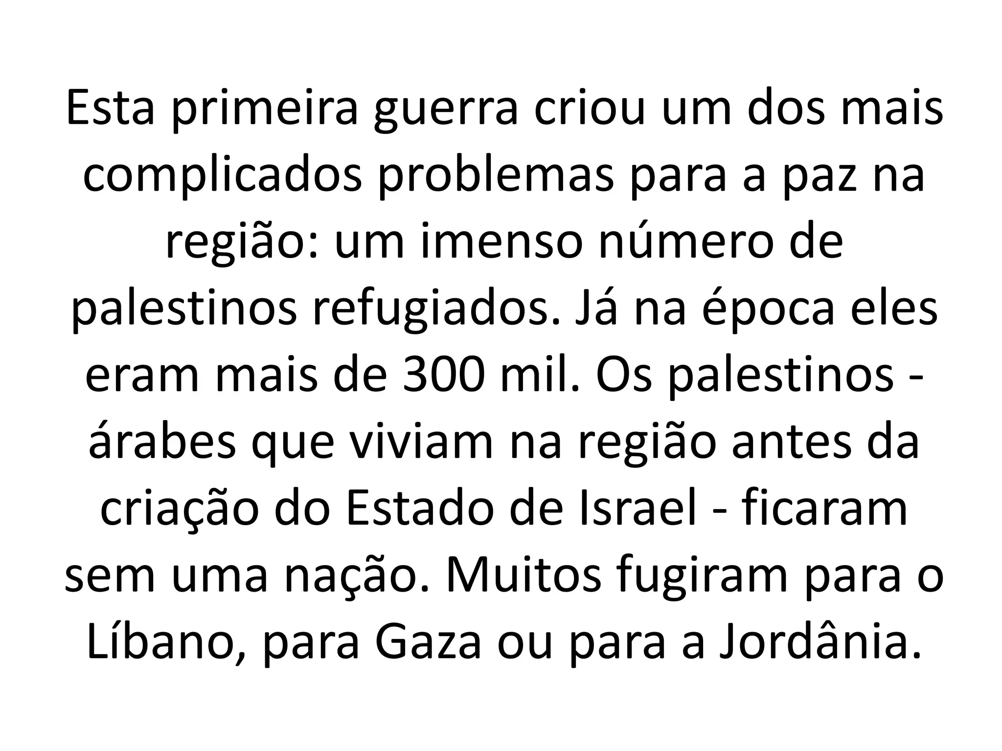 Esta primeira guerra criou um dos mais 
complicados problemas para a paz na 
região: um imenso número de 
palestinos refugiados. Já na época eles 
eram mais de 300 mil. Os palestinos - 
árabes que viviam na região antes da 
criação do Estado de Israel - ficaram 
sem uma nação. Muitos fugiram para o 
Líbano, para Gaza ou para a Jordânia. 
 