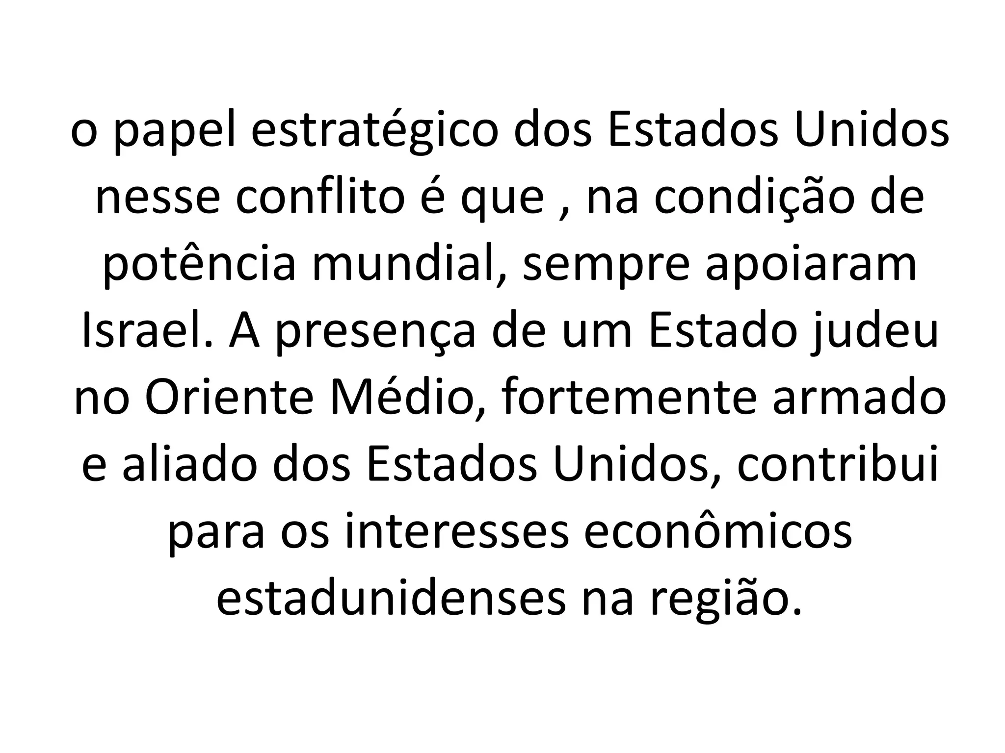 o papel estratégico dos Estados Unidos 
nesse conflito é que , na condição de 
potência mundial, sempre apoiaram 
Israel. A presença de um Estado judeu 
no Oriente Médio, fortemente armado 
e aliado dos Estados Unidos, contribui 
para os interesses econômicos 
estadunidenses na região. 
 