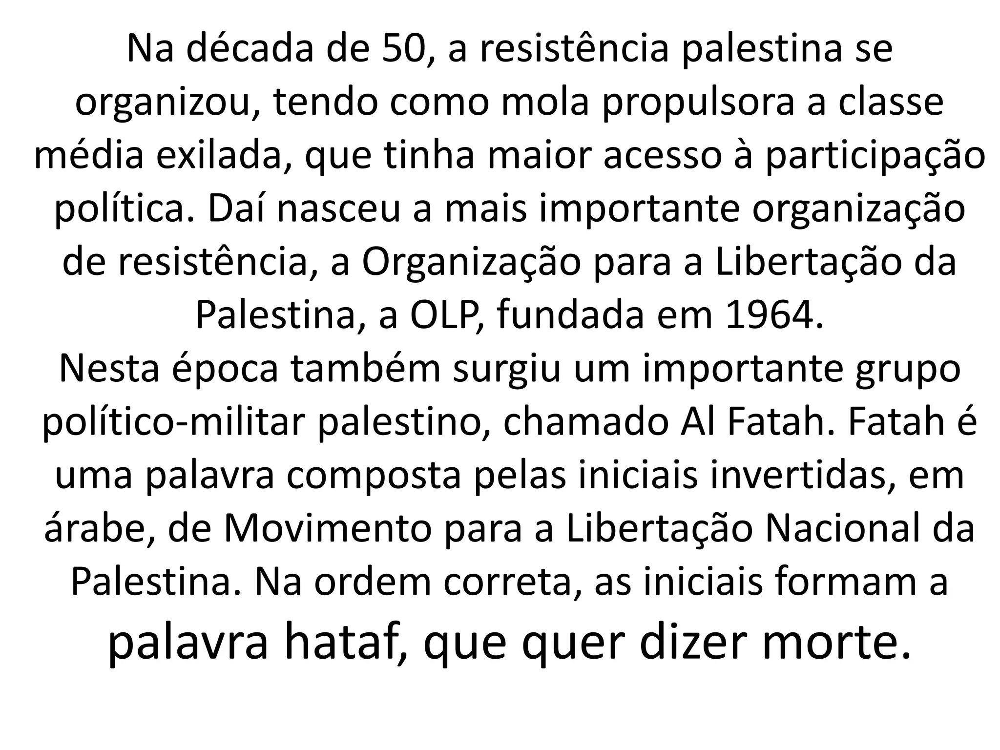 Na década de 50, a resistência palestina se 
organizou, tendo como mola propulsora a classe 
média exilada, que tinha maior acesso à participação 
política. Daí nasceu a mais importante organização 
de resistência, a Organização para a Libertação da 
Palestina, a OLP, fundada em 1964. 
Nesta época também surgiu um importante grupo 
político-militar palestino, chamado Al Fatah. Fatah é 
uma palavra composta pelas iniciais invertidas, em 
árabe, de Movimento para a Libertação Nacional da 
Palestina. Na ordem correta, as iniciais formam a 
palavra hataf, que quer dizer morte. 
 