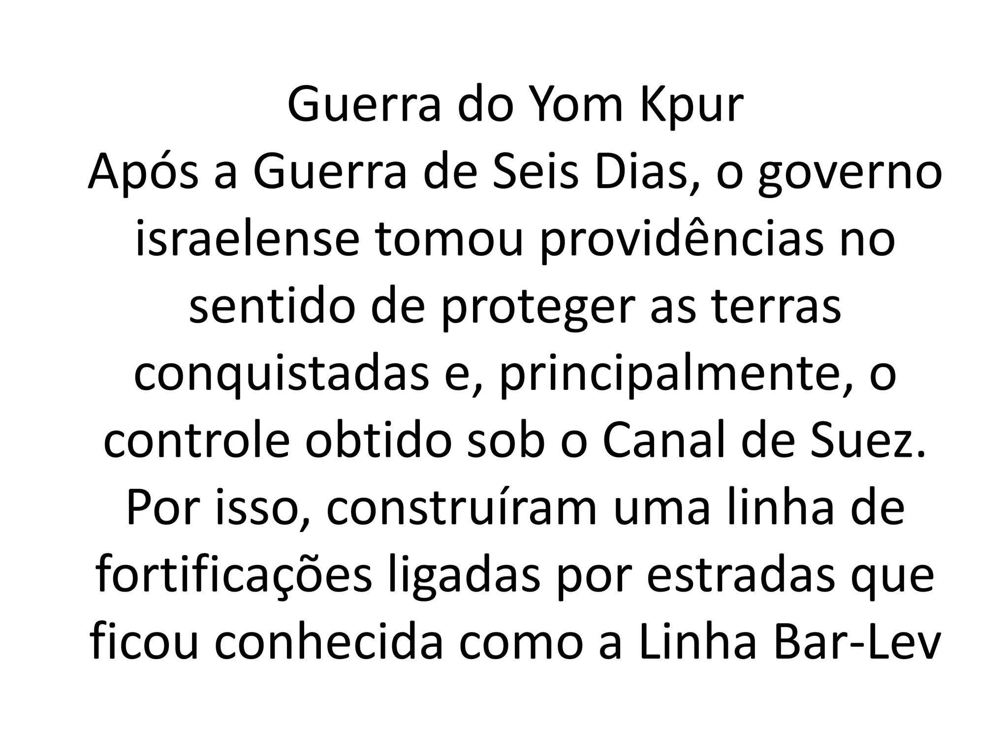 Guerra do Yom Kpur 
Após a Guerra de Seis Dias, o governo 
israelense tomou providências no 
sentido de proteger as terras 
conquistadas e, principalmente, o 
controle obtido sob o Canal de Suez. 
Por isso, construíram uma linha de 
fortificações ligadas por estradas que 
ficou conhecida como a Linha Bar-Lev 
 