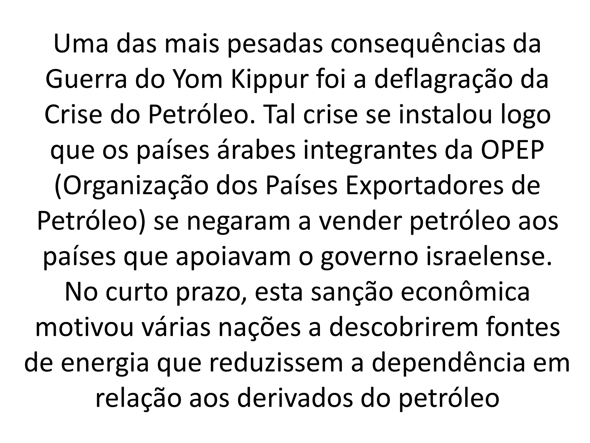 Uma das mais pesadas consequências da 
Guerra do Yom Kippur foi a deflagração da 
Crise do Petróleo. Tal crise se instalou logo 
que os países árabes integrantes da OPEP 
(Organização dos Países Exportadores de 
Petróleo) se negaram a vender petróleo aos 
países que apoiavam o governo israelense. 
No curto prazo, esta sanção econômica 
motivou várias nações a descobrirem fontes 
de energia que reduzissem a dependência em 
relação aos derivados do petróleo 
 