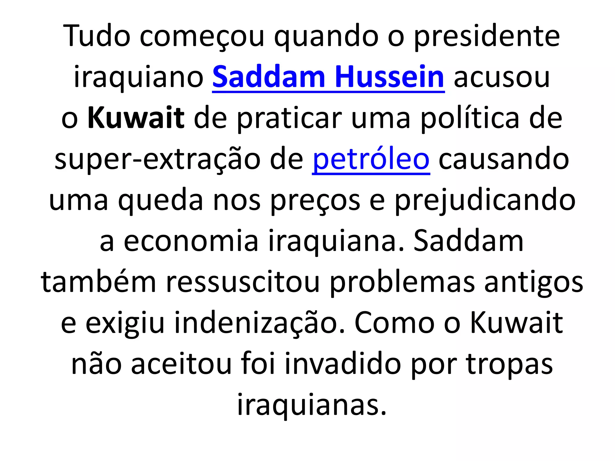 Tudo começou quando o presidente 
iraquiano Saddam Hussein acusou 
o Kuwait de praticar uma política de 
super-extração de petróleo causando 
uma queda nos preços e prejudicando 
a economia iraquiana. Saddam 
também ressuscitou problemas antigos 
e exigiu indenização. Como o Kuwait 
não aceitou foi invadido por tropas 
iraquianas. 
 