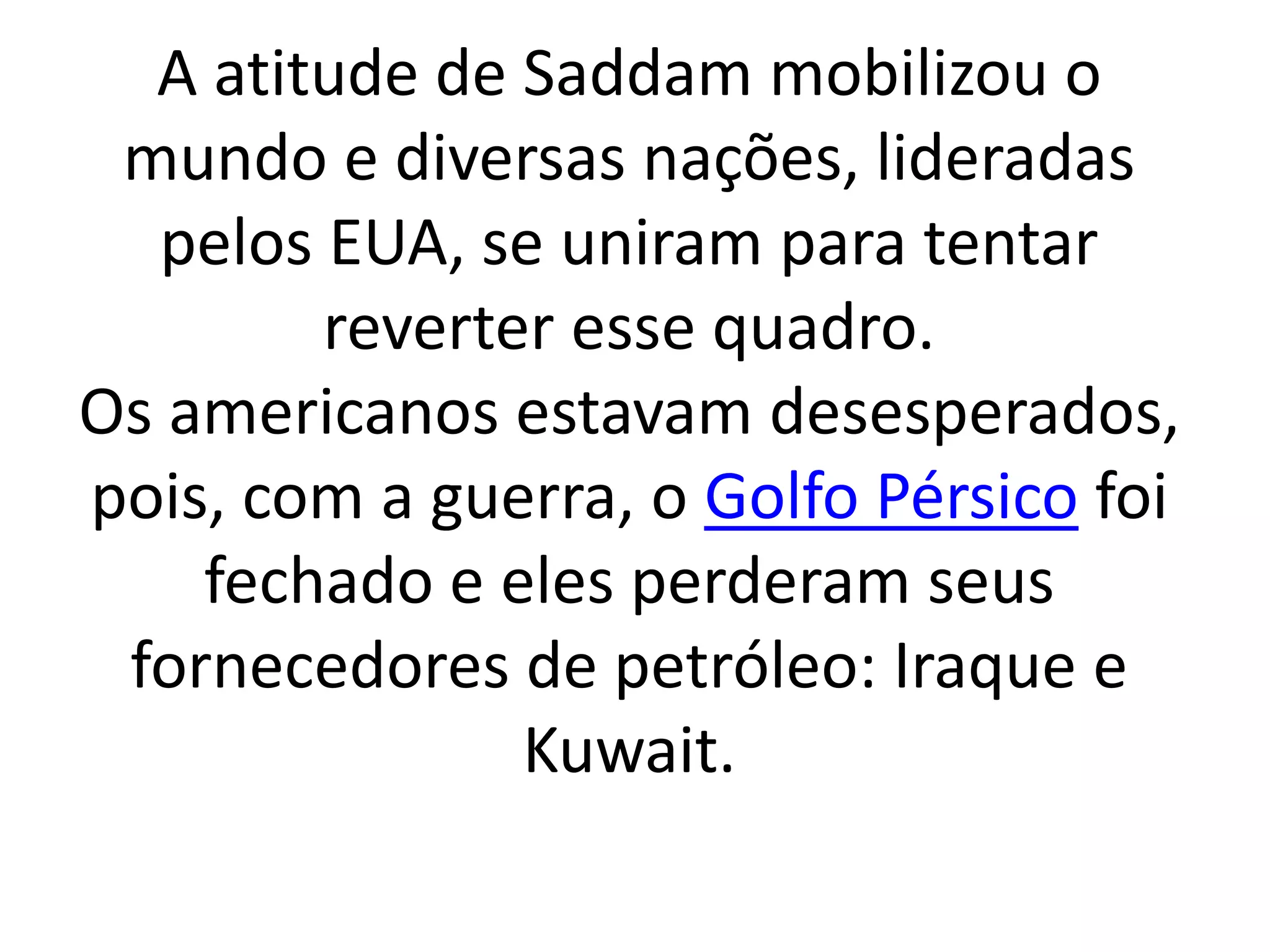 A atitude de Saddam mobilizou o 
mundo e diversas nações, lideradas 
pelos EUA, se uniram para tentar 
reverter esse quadro. 
Os americanos estavam desesperados, 
pois, com a guerra, o Golfo Pérsico foi 
fechado e eles perderam seus 
fornecedores de petróleo: Iraque e 
Kuwait. 
 