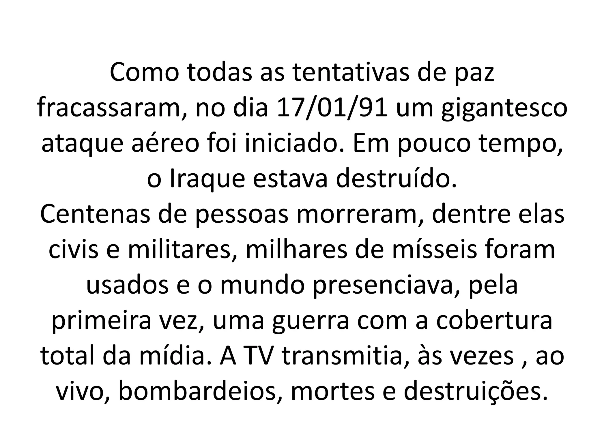 Como todas as tentativas de paz 
fracassaram, no dia 17/01/91 um gigantesco 
ataque aéreo foi iniciado. Em pouco tempo, 
o Iraque estava destruído. 
Centenas de pessoas morreram, dentre elas 
civis e militares, milhares de mísseis foram 
usados e o mundo presenciava, pela 
primeira vez, uma guerra com a cobertura 
total da mídia. A TV transmitia, às vezes , ao 
vivo, bombardeios, mortes e destruições. 
 