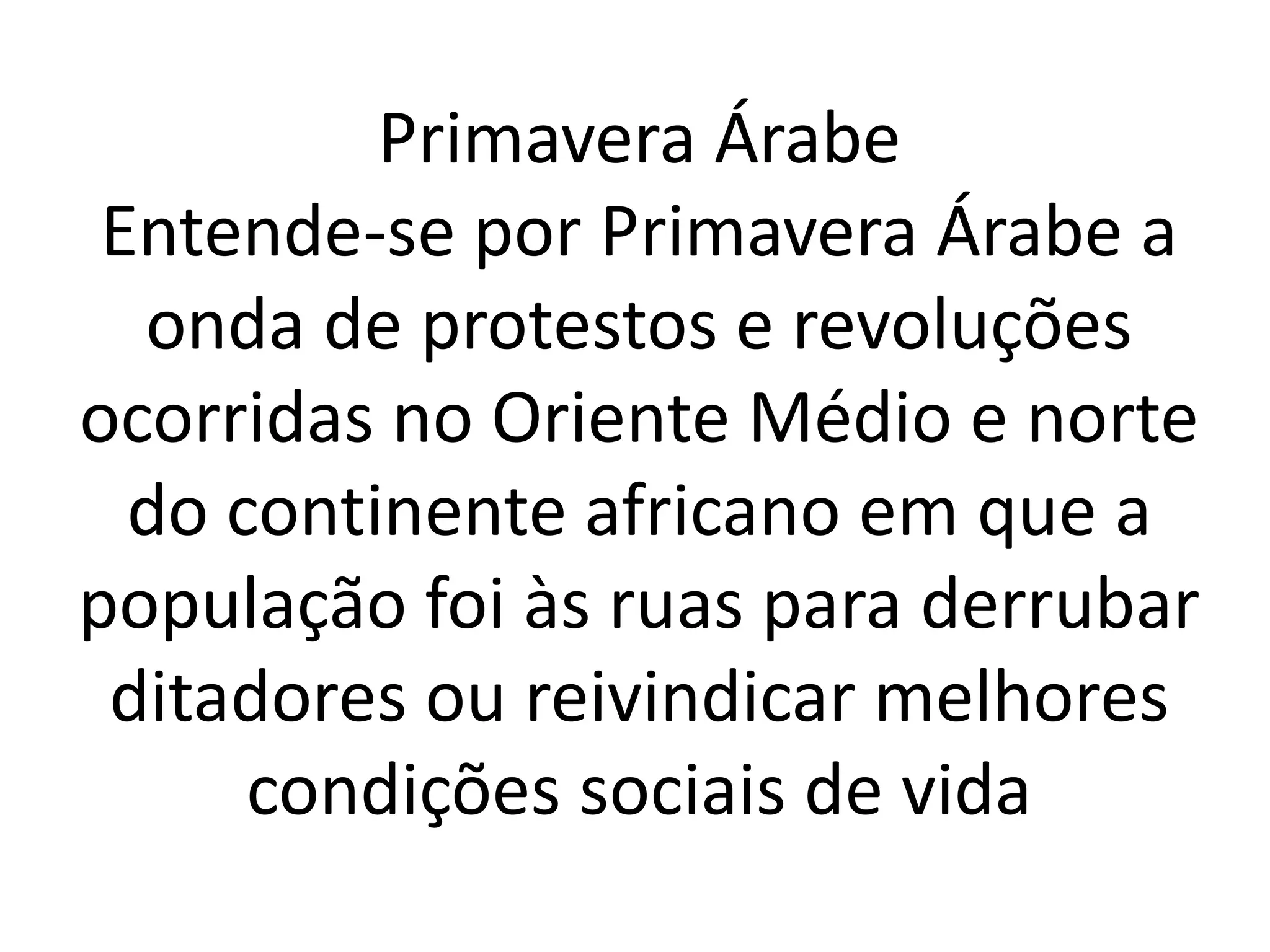 Primavera Árabe 
Entende-se por Primavera Árabe a 
onda de protestos e revoluções 
ocorridas no Oriente Médio e norte 
do continente africano em que a 
população foi às ruas para derrubar 
ditadores ou reivindicar melhores 
condições sociais de vida 
 