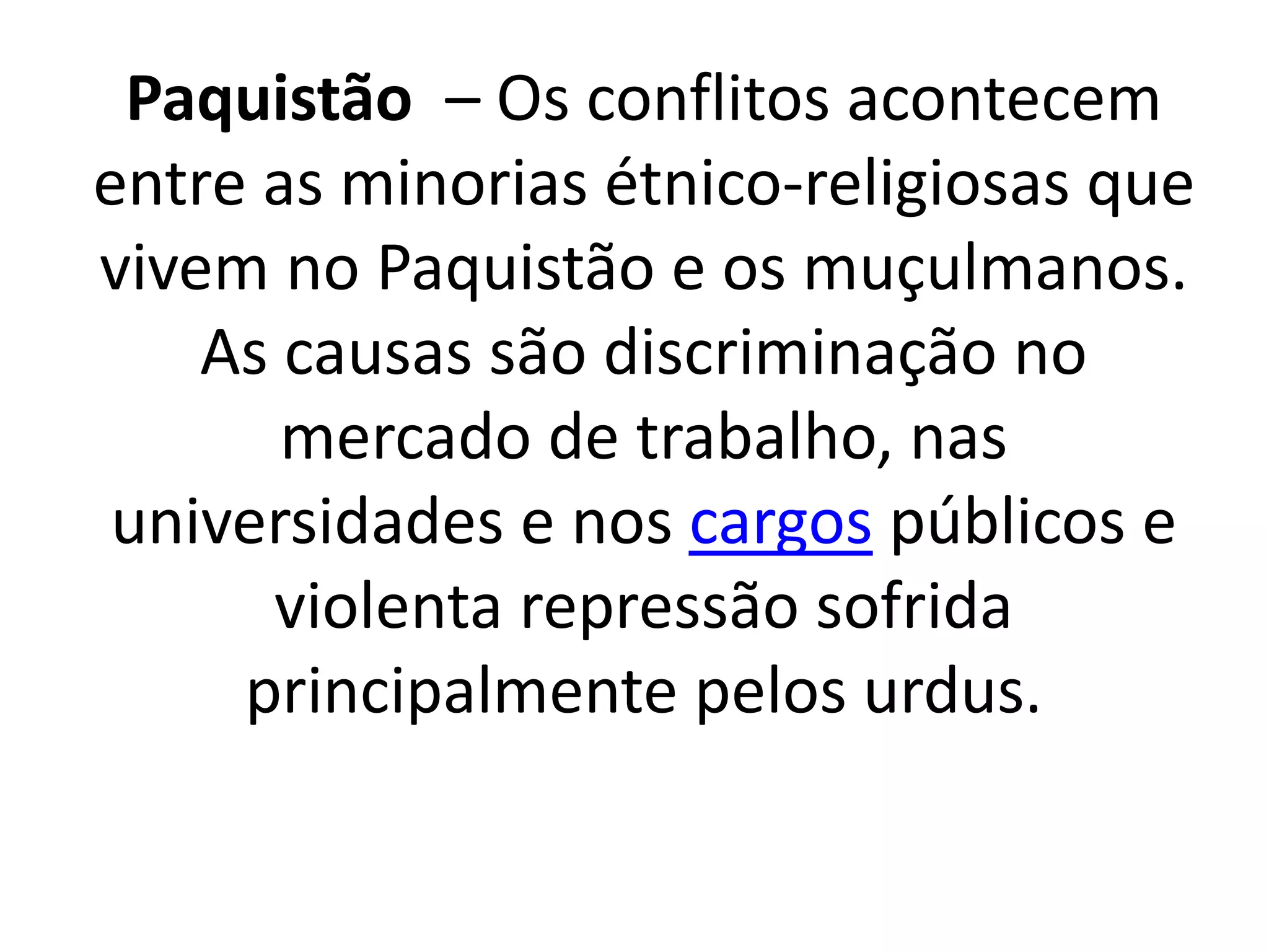 Paquistão – Os conflitos acontecem 
entre as minorias étnico-religiosas que 
vivem no Paquistão e os muçulmanos. 
As causas são discriminação no 
mercado de trabalho, nas 
universidades e nos cargos públicos e 
violenta repressão sofrida 
principalmente pelos urdus. 
 