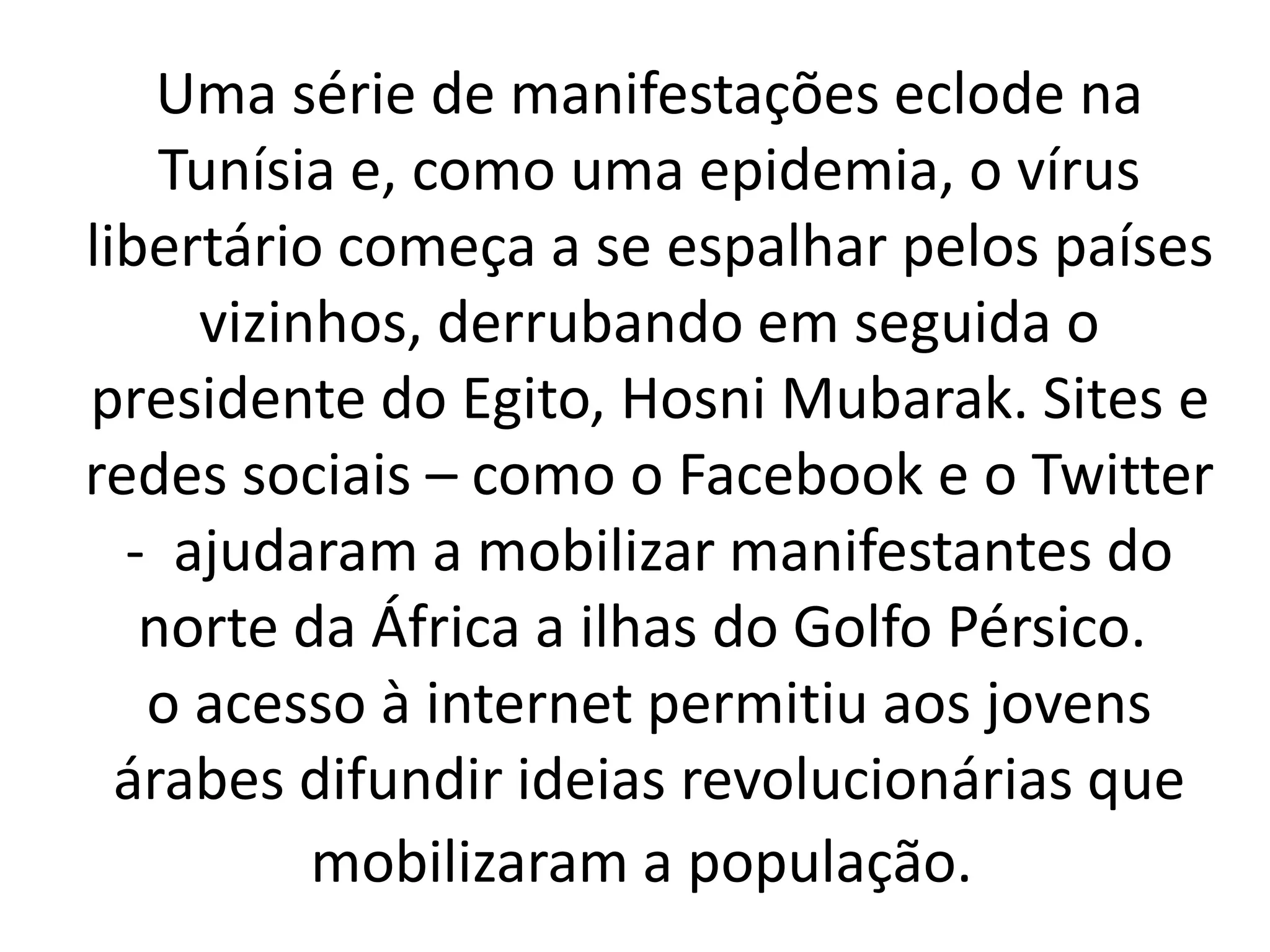 Uma série de manifestações eclode na 
Tunísia e, como uma epidemia, o vírus 
libertário começa a se espalhar pelos países 
vizinhos, derrubando em seguida o 
presidente do Egito, Hosni Mubarak. Sites e 
redes sociais – como o Facebook e o Twitter 
- ajudaram a mobilizar manifestantes do 
norte da África a ilhas do Golfo Pérsico. 
o acesso à internet permitiu aos jovens 
árabes difundir ideias revolucionárias que 
mobilizaram a população. 
 