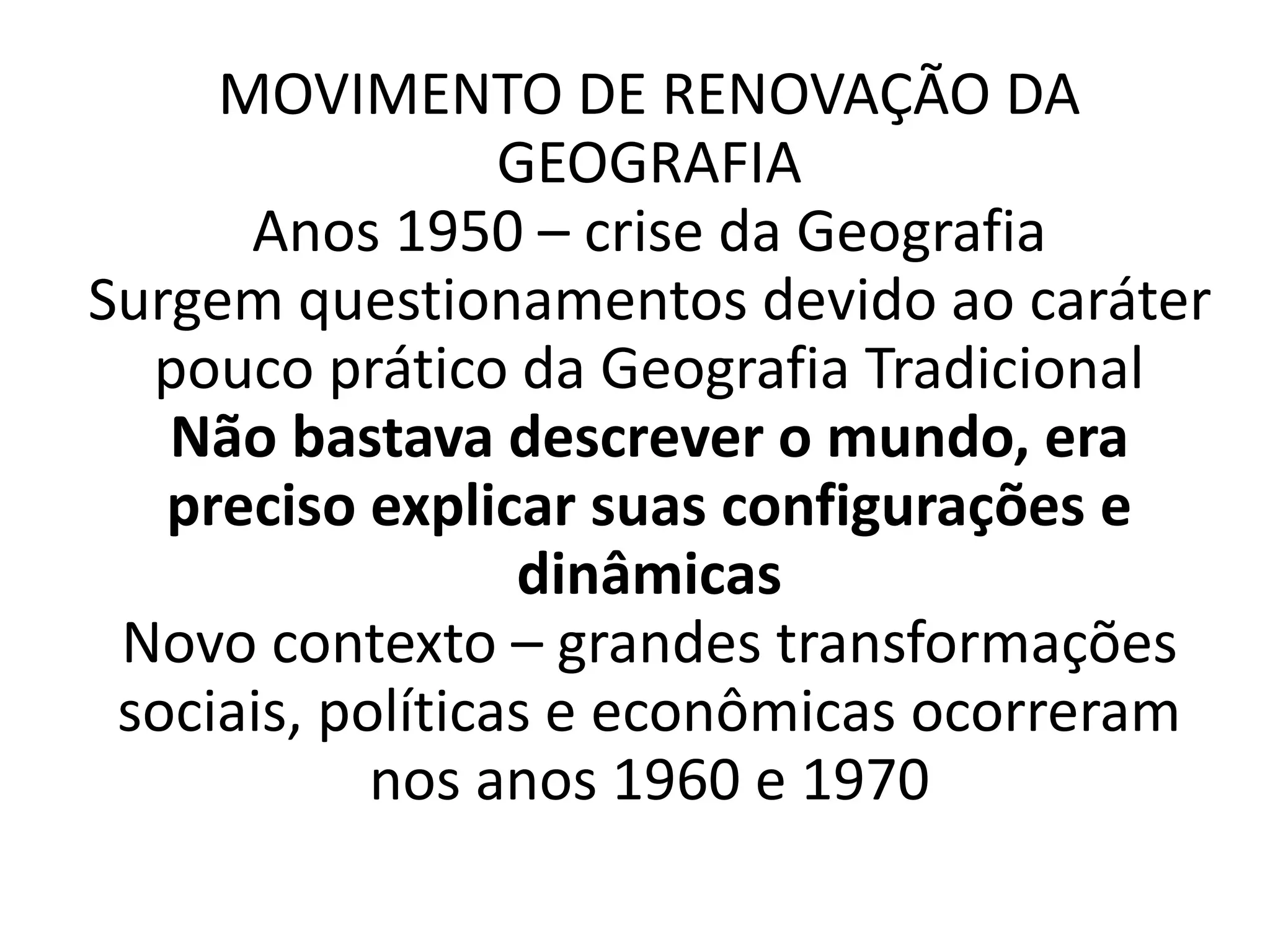 MOVIMENTO DE RENOVAÇÃO DA 
GEOGRAFIA 
Anos 1950 – crise da Geografia 
Surgem questionamentos devido ao caráter 
pouco prático da Geografia Tradicional 
Não bastava descrever o mundo, era 
preciso explicar suas configurações e 
dinâmicas 
Novo contexto – grandes transformações 
sociais, políticas e econômicas ocorreram 
nos anos 1960 e 1970 
 