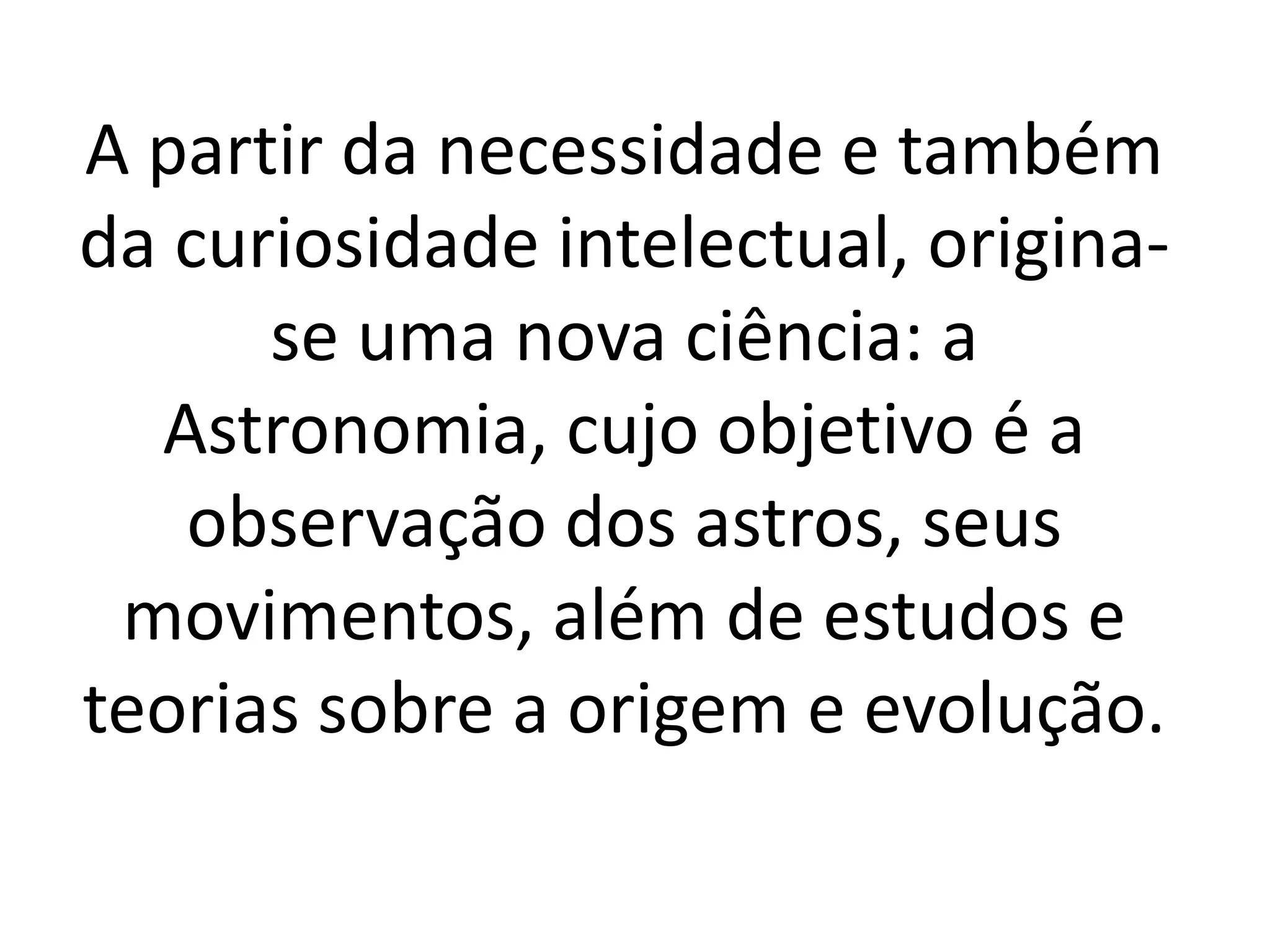 A partir da necessidade e também 
da curiosidade intelectual, origina-se 
uma nova ciência: a 
Astronomia, cujo objetivo é a 
observação dos astros, seus 
movimentos, além de estudos e 
teorias sobre a origem e evolução. 
 