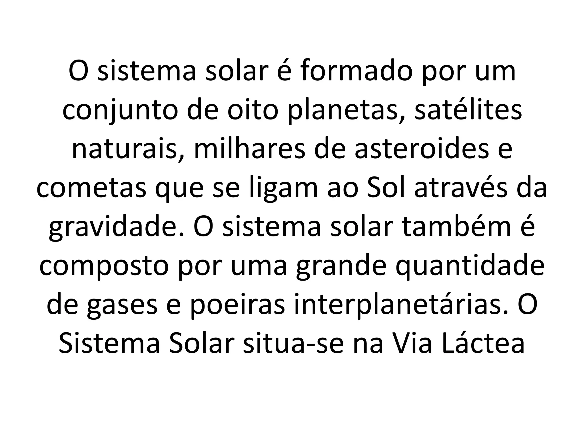 O sistema solar é formado por um 
conjunto de oito planetas, satélites 
naturais, milhares de asteroides e 
cometas que se ligam ao Sol através da 
gravidade. O sistema solar também é 
composto por uma grande quantidade 
de gases e poeiras interplanetárias. O 
Sistema Solar situa-se na Via Láctea 
 