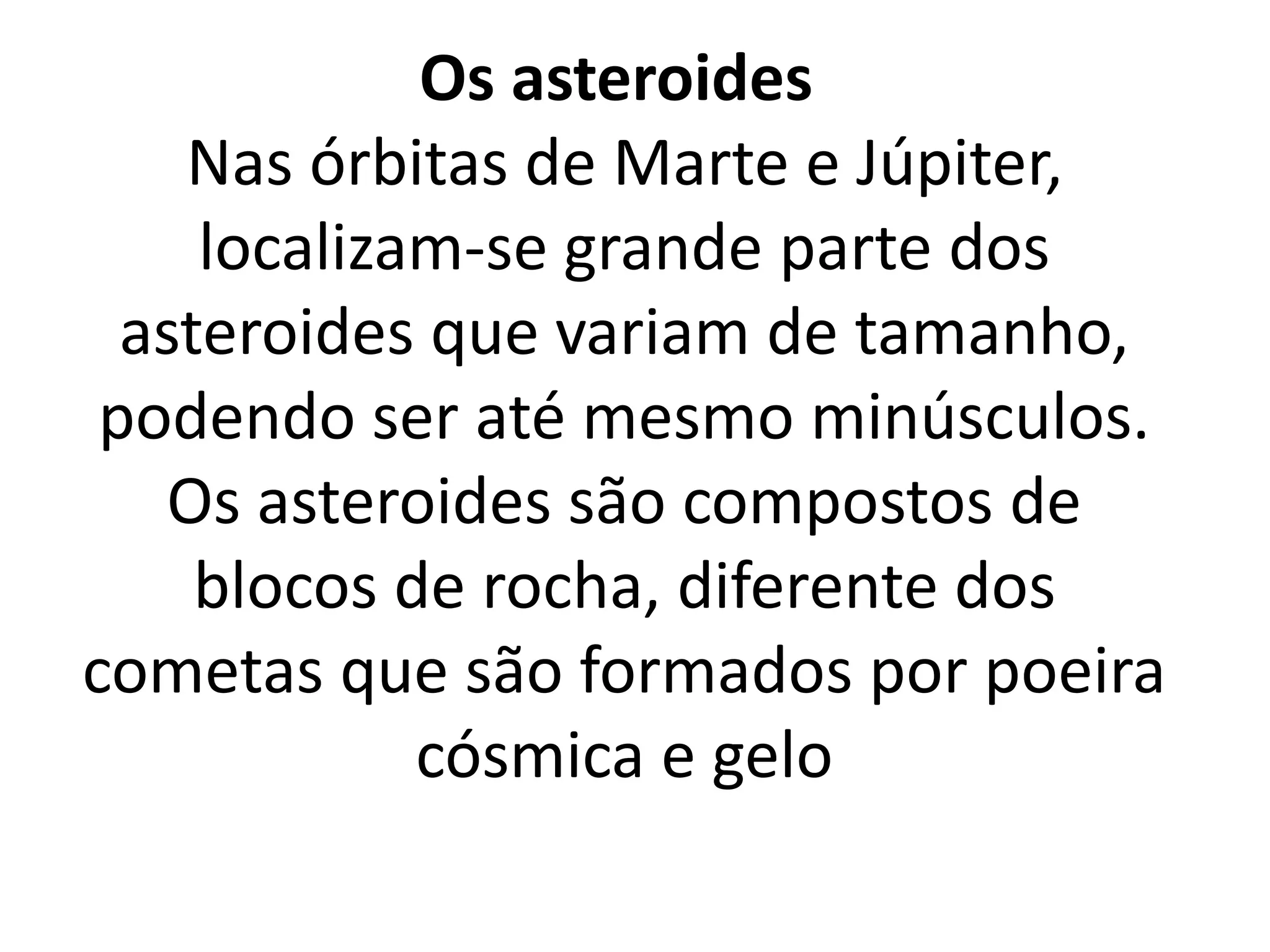 Os asteroides 
Nas órbitas de Marte e Júpiter, 
localizam-se grande parte dos 
asteroides que variam de tamanho, 
podendo ser até mesmo minúsculos. 
Os asteroides são compostos de 
blocos de rocha, diferente dos 
cometas que são formados por poeira 
cósmica e gelo 
 