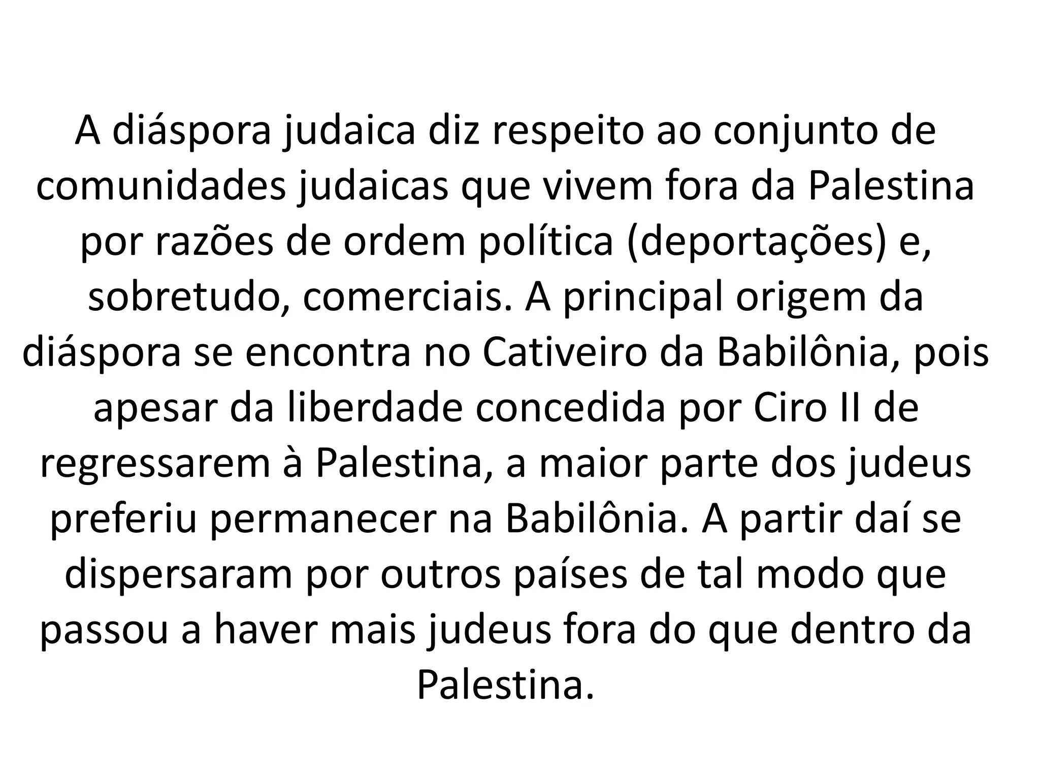 A diáspora judaica diz respeito ao conjunto de 
comunidades judaicas que vivem fora da Palestina 
por razões de ordem política (deportações) e, 
sobretudo, comerciais. A principal origem da 
diáspora se encontra no Cativeiro da Babilônia, pois 
apesar da liberdade concedida por Ciro II de 
regressarem à Palestina, a maior parte dos judeus 
preferiu permanecer na Babilônia. A partir daí se 
dispersaram por outros países de tal modo que 
passou a haver mais judeus fora do que dentro da 
Palestina. 
 