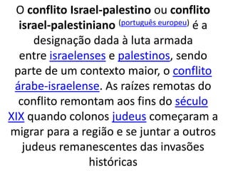 O conflito Israel-palestino ou conflito 
israel-palestiniano (português europeu) é a 
designação dada à luta armada 
entre israelenses e palestinos, sendo 
parte de um contexto maior, o conflito 
árabe-israelense. As raízes remotas do 
conflito remontam aos fins do século 
XIX quando colonos judeus começaram a 
migrar para a região e se juntar a outros 
judeus remanescentes das invasões 
históricas 
 