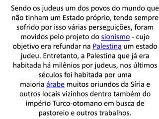 Sendo os judeus um dos povos do mundo que 
não tinham um Estado próprio, tendo sempre 
sofrido por isso várias perseguições, foram 
movidos pelo projeto do sionismo - cujo 
objetivo era refundar na Palestina um estado 
judeu. Entretanto, a Palestina que já era 
habitada há milênios por judeus, nos últimos 
séculos foi habitada por uma 
maioria árabe muitos oriundos da Síria e 
outros locais vizinhos dentro também do 
império Turco-otomano em busca de 
pastoreio e outros trabalhos. 
 