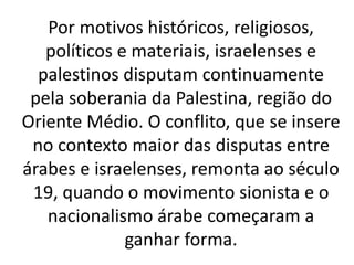 Por motivos históricos, religiosos, 
políticos e materiais, israelenses e 
palestinos disputam continuamente 
pela soberania da Palestina, região do 
Oriente Médio. O conflito, que se insere 
no contexto maior das disputas entre 
árabes e israelenses, remonta ao século 
19, quando o movimento sionista e o 
nacionalismo árabe começaram a 
ganhar forma. 
 