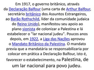 Em 1917, o governo britânico, através 
da Declaração Balfour (uma carta de Arthur Balfour, 
secretário britânico dos Assuntos Estrangeiros, 
ao Barão Rothschild, líder da comunidade judaica 
do Reino Unido), manifestou seu apoio ao 
plano sionista de colonizar a Palestina e lá 
estabelecer o "lar nacional judeu". Poucos anos 
depois, em 1922, a Liga das Nações aprovou 
o Mandato Britânico da Palestina. O mandato 
previa que a mandatária se responsabilizaria por 
colocar em prática a Declaração Balfour, isto é, 
favorecer o estabelecimento, na Palestina, de 
um lar nacional para povo judeu. 
 
