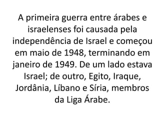 A primeira guerra entre árabes e 
israelenses foi causada pela 
independência de Israel e começou 
em maio de 1948, terminando em 
janeiro de 1949. De um lado estava 
Israel; de outro, Egito, Iraque, 
Jordânia, Líbano e Síria, membros 
da Liga Árabe. 
 