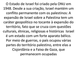 O Estado de Israel foi criado pela ONU em 
1948. Desde a sua criação, Israel mantém um 
conflito permanente com os palestinos: A 
expansão de Israel sobre a Palestina tem um 
caráter geopolítico no tocante à expansão do 
território, fato que se cruza com questões 
culturais, étnicas, religiosas e históricas Israel 
é um estado com um forte aparato bélico. 
Por meio de guerras, o país ocupou várias 
partes do território palestino, entre elas a 
Cisjordânia e a Faixa de Gaza, que 
permanecem ocupadas 
 