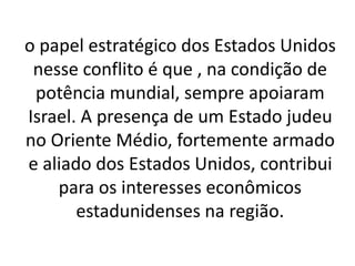 o papel estratégico dos Estados Unidos 
nesse conflito é que , na condição de 
potência mundial, sempre apoiaram 
Israel. A presença de um Estado judeu 
no Oriente Médio, fortemente armado 
e aliado dos Estados Unidos, contribui 
para os interesses econômicos 
estadunidenses na região. 
 