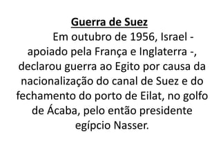 Guerra de Suez 
Em outubro de 1956, Israel - 
apoiado pela França e Inglaterra -, 
declarou guerra ao Egito por causa da 
nacionalização do canal de Suez e do 
fechamento do porto de Eilat, no golfo 
de Ácaba, pelo então presidente 
egípcio Nasser. 
 