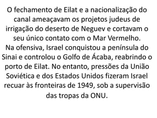 O fechamento de Eilat e a nacionalização do 
canal ameaçavam os projetos judeus de 
irrigação do deserto de Neguev e cortavam o 
seu único contato com o Mar Vermelho. 
Na ofensiva, Israel conquistou a península do 
Sinai e controlou o Golfo de Ácaba, reabrindo o 
porto de Eilat. No entanto, pressões da União 
Soviética e dos Estados Unidos fizeram Israel 
recuar às fronteiras de 1949, sob a supervisão 
das tropas da ONU. 
 