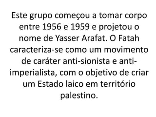 Este grupo começou a tomar corpo 
entre 1956 e 1959 e projetou o 
nome de Yasser Arafat. O Fatah 
caracteriza-se como um movimento 
de caráter anti-sionista e anti-imperialista, 
com o objetivo de criar 
um Estado laico em território 
palestino. 
 