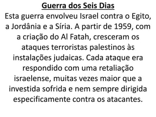 Guerra dos Seis Dias 
Esta guerra envolveu Israel contra o Egito, 
a Jordânia e a Síria. A partir de 1959, com 
a criação do Al Fatah, cresceram os 
ataques terroristas palestinos às 
instalações judaicas. Cada ataque era 
respondido com uma retaliação 
israelense, muitas vezes maior que a 
investida sofrida e nem sempre dirigida 
especificamente contra os atacantes. 
 