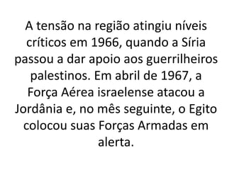A tensão na região atingiu níveis 
críticos em 1966, quando a Síria 
passou a dar apoio aos guerrilheiros 
palestinos. Em abril de 1967, a 
Força Aérea israelense atacou a 
Jordânia e, no mês seguinte, o Egito 
colocou suas Forças Armadas em 
alerta. 
 