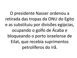 O presidente Nasser ordenou a 
retirada das tropas da ONU do Egito 
e as substituiu por divisões egípcias, 
ocupando o golfo de Ácaba e 
bloqueando o porto israelense de 
Eilat, que recebia suprimentos 
petrolíferos do Irã. 
 