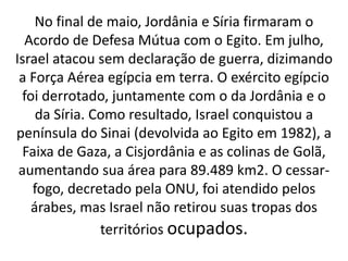 No final de maio, Jordânia e Síria firmaram o 
Acordo de Defesa Mútua com o Egito. Em julho, 
Israel atacou sem declaração de guerra, dizimando 
a Força Aérea egípcia em terra. O exército egípcio 
foi derrotado, juntamente com o da Jordânia e o 
da Síria. Como resultado, Israel conquistou a 
península do Sinai (devolvida ao Egito em 1982), a 
Faixa de Gaza, a Cisjordânia e as colinas de Golã, 
aumentando sua área para 89.489 km2. O cessar-fogo, 
decretado pela ONU, foi atendido pelos 
árabes, mas Israel não retirou suas tropas dos 
territórios ocupados. 
 