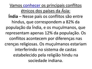 Vamos conhecer os principais conflitos 
étnicos dos países da Ásia: 
Índia – Nesse país os conflitos são entre 
hindus, que correspondem a 82% da 
população da Índia, e os muçulmanos, que 
representam apenas 12% da população. Os 
conflitos acontecem por diferenças nas 
crenças religiosas. Os muçulmanos estariam 
interferindo no sistema de castas 
estabelecido pela religião hindu na 
sociedade indiana. 
 