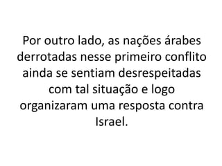 Por outro lado, as nações árabes 
derrotadas nesse primeiro conflito 
ainda se sentiam desrespeitadas 
com tal situação e logo 
organizaram uma resposta contra 
Israel. 
 