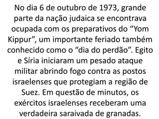 No dia 6 de outubro de 1973, grande 
parte da nação judaica se encontrava 
ocupada com os preparativos do “Yom 
Kippur”, um importante feriado também 
conhecido como o “dia do perdão”. Egito 
e Síria iniciaram um pesado ataque 
militar abrindo fogo contra as postos 
israelenses que protegiam a região de 
Suez. Em questão de minutos, os 
exércitos israelenses receberam uma 
verdadeira saraivada de granadas. 
 