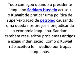 Tudo começou quando o presidente 
iraquiano Saddam Hussein acusou 
o Kuwait de praticar uma política de 
super-extração de petróleo causando 
uma queda nos preços e prejudicando 
a economia iraquiana. Saddam 
também ressuscitou problemas antigos 
e exigiu indenização. Como o Kuwait 
não aceitou foi invadido por tropas 
iraquianas. 
 