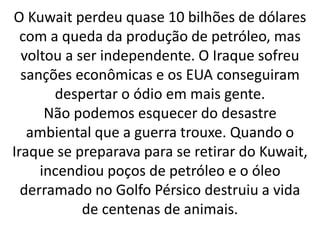O Kuwait perdeu quase 10 bilhões de dólares 
com a queda da produção de petróleo, mas 
voltou a ser independente. O Iraque sofreu 
sanções econômicas e os EUA conseguiram 
despertar o ódio em mais gente. 
Não podemos esquecer do desastre 
ambiental que a guerra trouxe. Quando o 
Iraque se preparava para se retirar do Kuwait, 
incendiou poços de petróleo e o óleo 
derramado no Golfo Pérsico destruiu a vida 
de centenas de animais. 
 