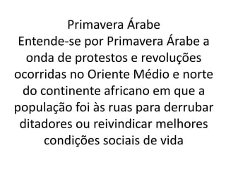 Primavera Árabe 
Entende-se por Primavera Árabe a 
onda de protestos e revoluções 
ocorridas no Oriente Médio e norte 
do continente africano em que a 
população foi às ruas para derrubar 
ditadores ou reivindicar melhores 
condições sociais de vida 
 