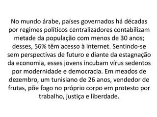 No mundo árabe, países governados há décadas 
por regimes políticos centralizadores contabilizam 
metade da população com menos de 30 anos; 
desses, 56% têm acesso à internet. Sentindo-se 
sem perspectivas de futuro e diante da estagnação 
da economia, esses jovens incubam vírus sedentos 
por modernidade e democracia. Em meados de 
dezembro, um tunisiano de 26 anos, vendedor de 
frutas, põe fogo no próprio corpo em protesto por 
trabalho, justiça e liberdade. 
 