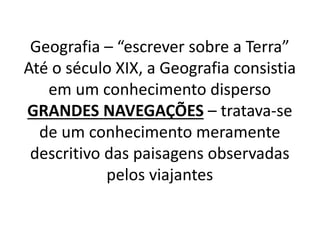 Geografia – “escrever sobre a Terra” 
Até o século XIX, a Geografia consistia 
em um conhecimento disperso 
GRANDES NAVEGAÇÕES – tratava-se 
de um conhecimento meramente 
descritivo das paisagens observadas 
pelos viajantes 
 