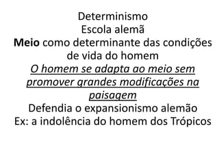 Determinismo 
Escola alemã 
Meio como determinante das condições 
de vida do homem 
O homem se adapta ao meio sem 
promover grandes modificações na 
paisagem 
Defendia o expansionismo alemão 
Ex: a indolência do homem dos Trópicos 
 