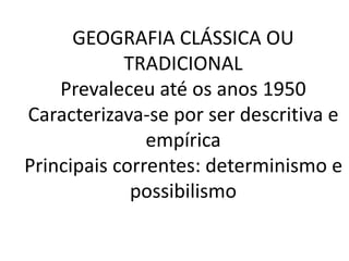 GEOGRAFIA CLÁSSICA OU 
TRADICIONAL 
Prevaleceu até os anos 1950 
Caracterizava-se por ser descritiva e 
empírica 
Principais correntes: determinismo e 
possibilismo 
 