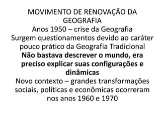 MOVIMENTO DE RENOVAÇÃO DA 
GEOGRAFIA 
Anos 1950 – crise da Geografia 
Surgem questionamentos devido ao caráter 
pouco prático da Geografia Tradicional 
Não bastava descrever o mundo, era 
preciso explicar suas configurações e 
dinâmicas 
Novo contexto – grandes transformações 
sociais, políticas e econômicas ocorreram 
nos anos 1960 e 1970 
 