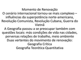 Momento de Renovação 
O cenário internacional tornou-se mais complexo – 
influências da superpotência norte-americana, 
Revolução Comunista, Revolução Cubana, Guerra do 
Vietnã 
A Geografia passou a se preocupar também com 
questões locais: más condições de vida nas cidades, 
perversas relações de trabalho, meio ambiente 
Duas vertentes do movimento de renovação: 
Geografia Crítica 
Geografia Teorética Quantitativa 
 