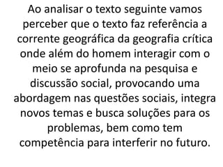 Ao analisar o texto seguinte vamos 
perceber que o texto faz referência a 
corrente geográfica da geografia crítica 
onde além do homem interagir com o 
meio se aprofunda na pesquisa e 
discussão social, provocando uma 
abordagem nas questões sociais, integra 
novos temas e busca soluções para os 
problemas, bem como tem 
competência para interferir no futuro. 
 