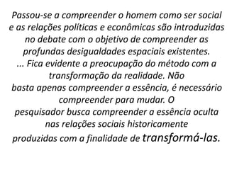 Passou-se a compreender o homem como ser social 
e as relações políticas e econômicas são introduzidas 
no debate com o objetivo de compreender as 
profundas desigualdades espaciais existentes. 
... Fica evidente a preocupação do método com a 
transformação da realidade. Não 
basta apenas compreender a essência, é necessário 
compreender para mudar. O 
pesquisador busca compreender a essência oculta 
nas relações sociais historicamente 
produzidas com a finalidade de transformá-las. 
 