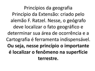 Princípios da geografia 
Princípio da Extensão: criado pelo 
alemão F. Ratzel. Nesse, o geógrafo 
deve localizar o fato geográfico e 
determinar sua área de ocorrência e a 
Cartografia é ferramenta indispensável. 
Ou seja, nesse princípio o importante 
é localizar o fenômeno na superfície 
terrestre. 
 