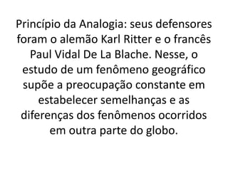 Princípio da Analogia: seus defensores 
foram o alemão Karl Ritter e o francês 
Paul Vidal De La Blache. Nesse, o 
estudo de um fenômeno geográfico 
supõe a preocupação constante em 
estabelecer semelhanças e as 
diferenças dos fenômenos ocorridos 
em outra parte do globo. 
 